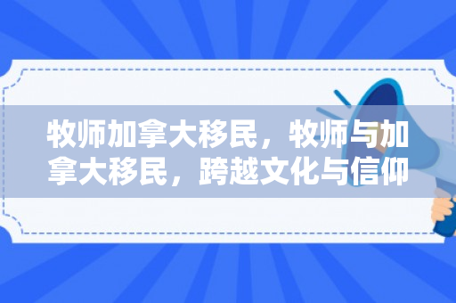 牧师加拿大移民，牧师与加拿大移民，跨越文化与信仰的交融之旅