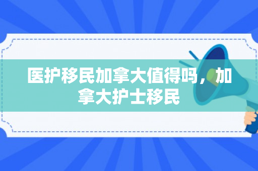 医护移民加拿大值得吗，加拿大护士移民
