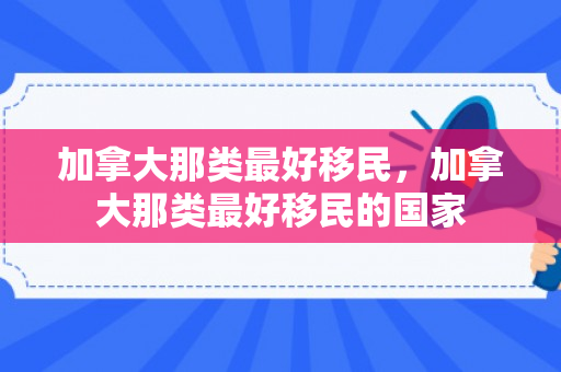 加拿大那类最好移民，加拿大那类最好移民的国家