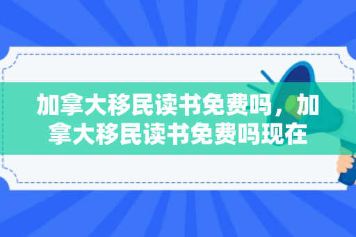 加拿大移民读书免费吗，加拿大移民读书免费吗现在