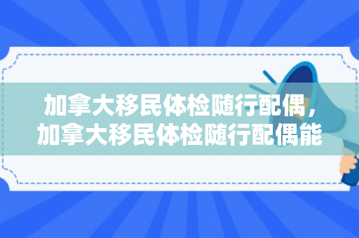 加拿大移民体检随行配偶，加拿大移民体检随行配偶能通过吗