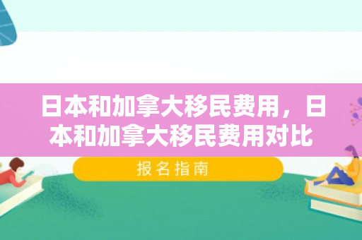 日本和加拿大移民费用，日本和加拿大移民费用对比