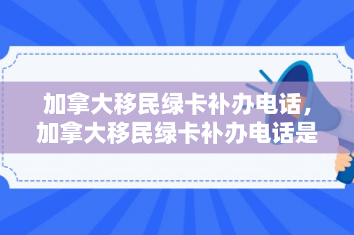 加拿大移民绿卡补办电话，加拿大移民绿卡补办电话是多少
