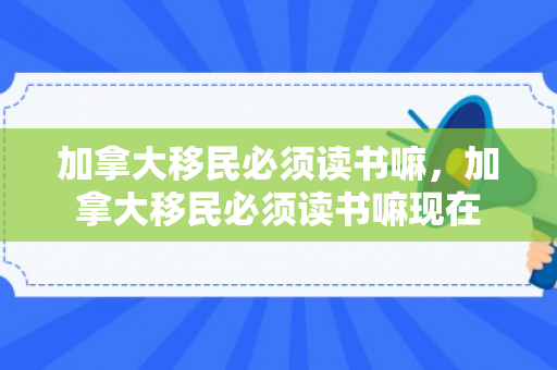 加拿大移民必须读书嘛，加拿大移民必须读书嘛现在
