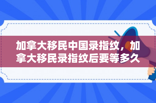 加拿大移民中国录指纹，加拿大移民录指纹后要等多久才能批准