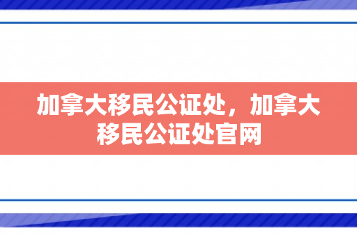 加拿大移民公证处，加拿大移民公证处官网