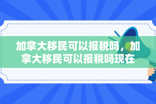 加拿大移民可以报税吗，加拿大移民可以报税吗现在