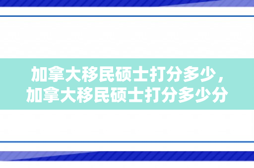 加拿大移民硕士打分多少，加拿大移民硕士打分多少分