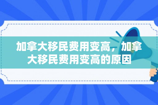 加拿大移民费用变高，加拿大移民费用变高的原因