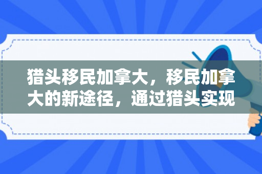 猎头移民加拿大，移民加拿大的新途径，通过猎头实现加拿大移民梦想