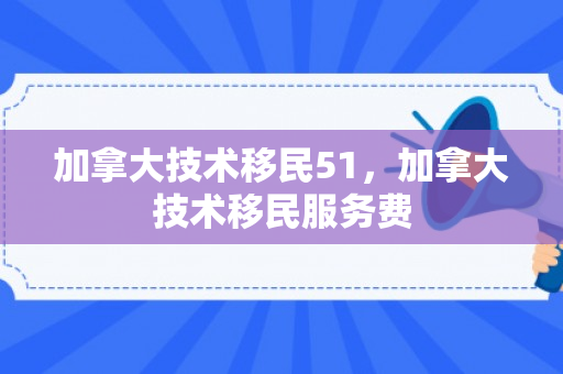 加拿大技术移民51，加拿大技术移民服务费