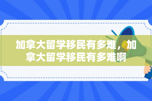 加拿大留学移民有多难，加拿大留学移民有多难啊