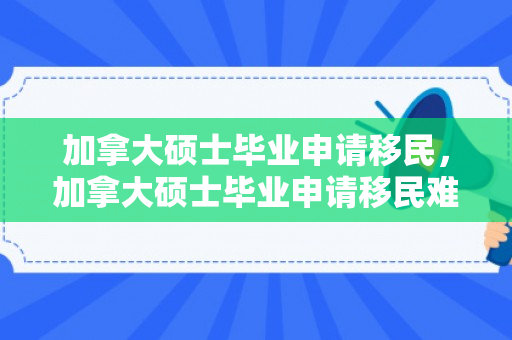 加拿大硕士毕业申请移民，加拿大硕士毕业申请移民难吗