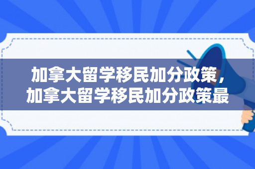 加拿大留学移民加分政策，加拿大留学移民加分政策最新