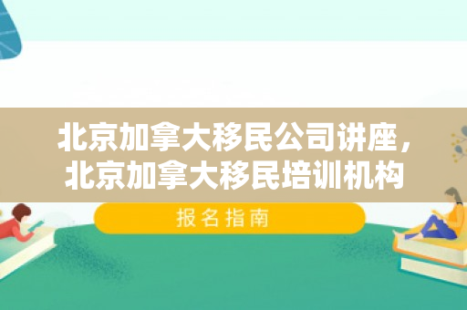 北京加拿大移民公司讲座，北京加拿大移民培训机构