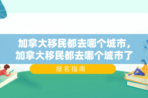 加拿大移民都去哪个城市，加拿大移民都去哪个城市了