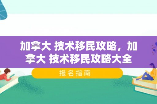 加拿大 技术移民攻略，加拿大 技术移民攻略大全