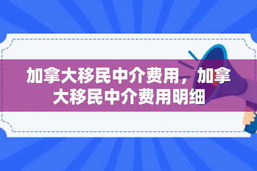 加拿大移民中介费用，加拿大移民中介费用明细