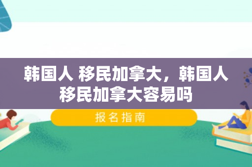 韩国人 移民加拿大，韩国人移民加拿大容易吗