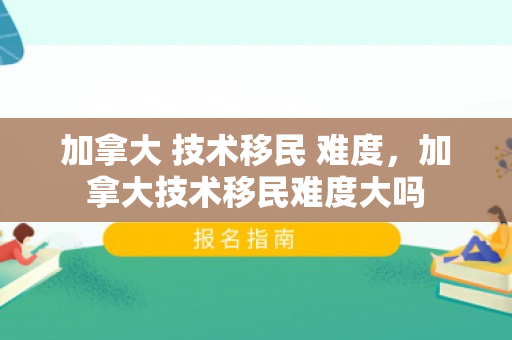 加拿大 技术移民 难度，加拿大技术移民难度大吗