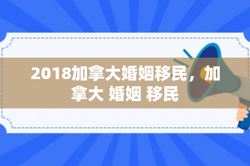 2018加拿大婚姻移民，加拿大 婚姻 移民