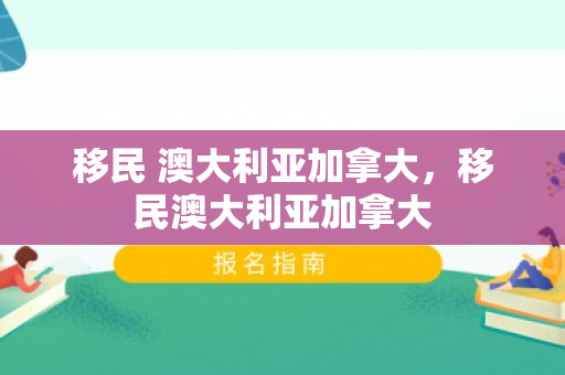 移民 澳大利亚加拿大，移民澳大利亚加拿大