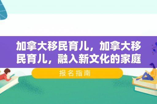 加拿大移民育儿，加拿大移民育儿，融入新文化的家庭成长之路