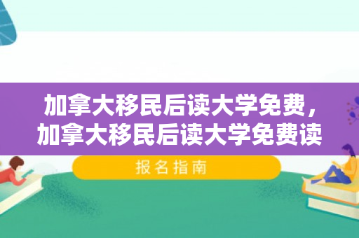 加拿大移民后读大学免费，加拿大移民后读大学免费读吗