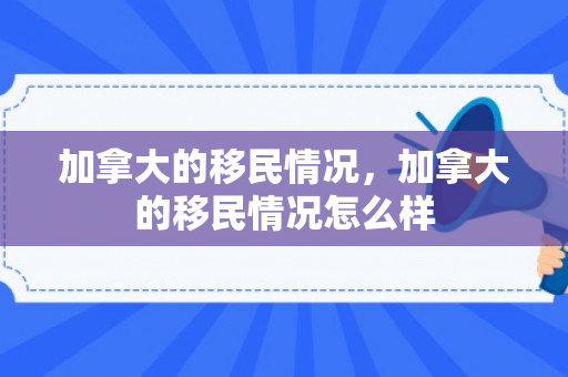 加拿大的移民情况，加拿大的移民情况怎么样