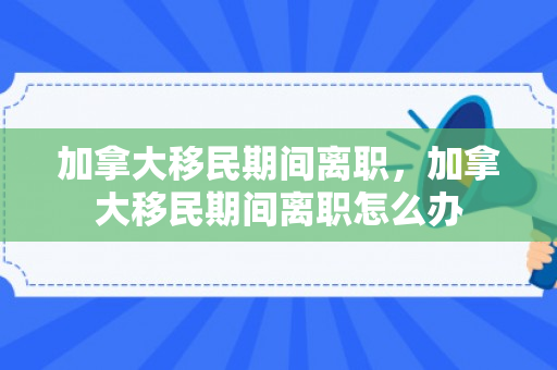 加拿大移民期间离职，加拿大移民期间离职怎么办