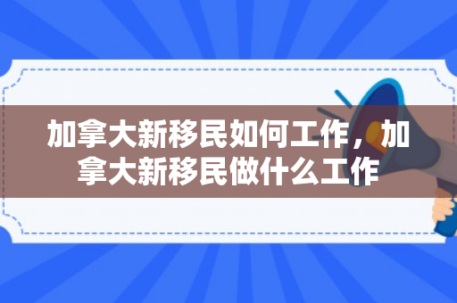 加拿大新移民如何工作，加拿大新移民做什么工作