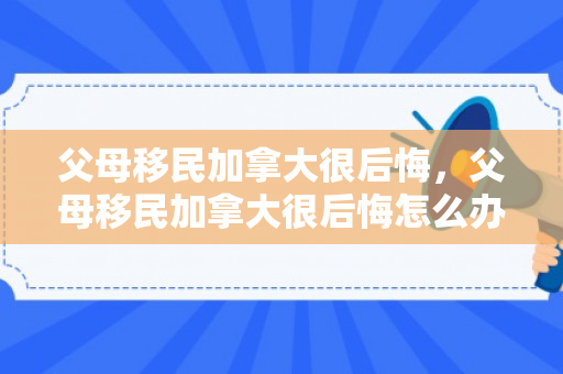 父母移民加拿大很后悔，父母移民加拿大很后悔怎么办
