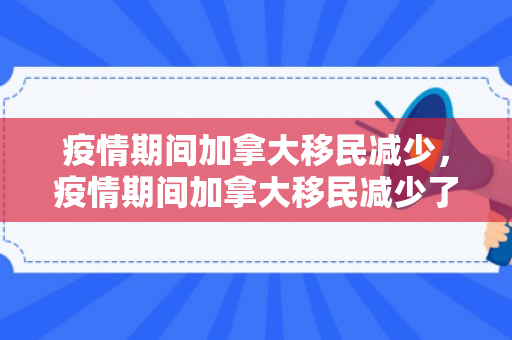 疫情期间加拿大移民减少，疫情期间加拿大移民减少了吗