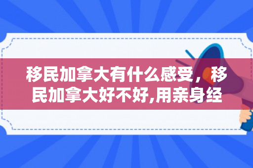 移民加拿大有什么感受，移民加拿大好不好,用亲身经历告诉你
