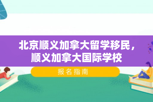 北京顺义加拿大留学移民，顺义加拿大国际学校