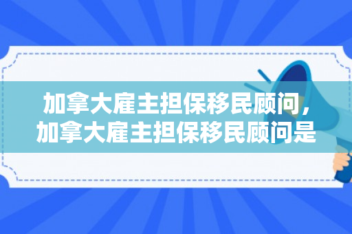 加拿大雇主担保移民顾问，加拿大雇主担保移民顾问是谁