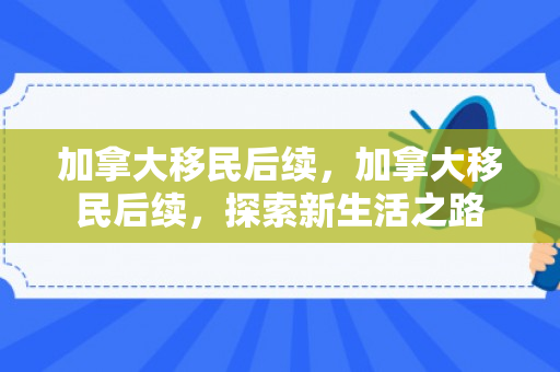 加拿大移民后续，加拿大移民后续，探索新生活之路