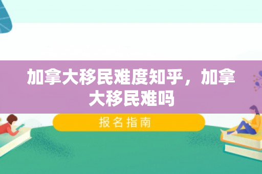 加拿大移民难度知乎，加拿大移民难吗