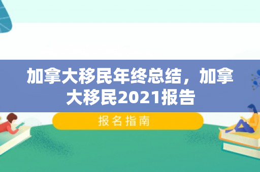 加拿大移民年终总结，加拿大移民2021报告