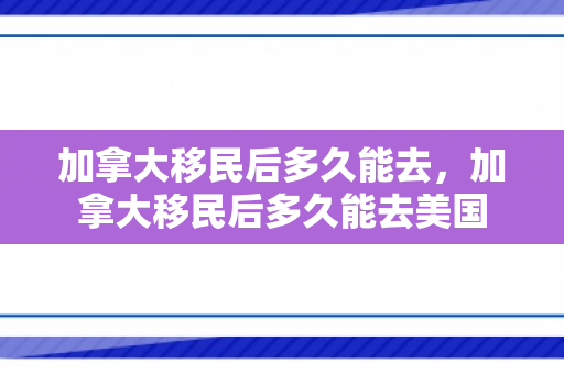 加拿大移民后多久能去，加拿大移民后多久能去美国