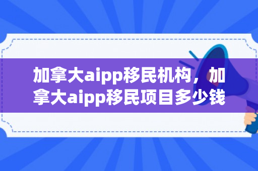 加拿大aipp移民机构，加拿大aipp移民项目多少钱