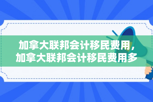 加拿大联邦会计移民费用，加拿大联邦会计移民费用多少