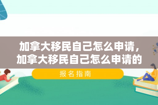 加拿大移民自己怎么申请，加拿大移民自己怎么申请的