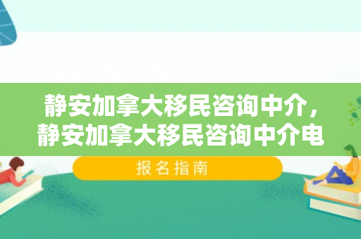 静安加拿大移民咨询中介，静安加拿大移民咨询中介电话