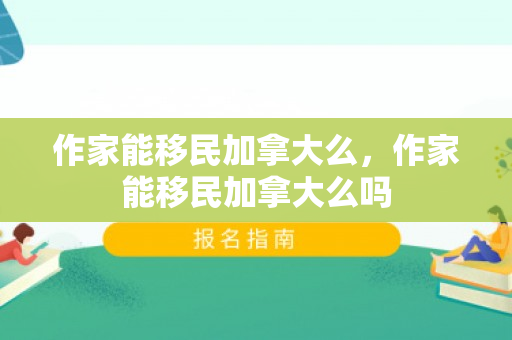 作家能移民加拿大么，作家能移民加拿大么吗