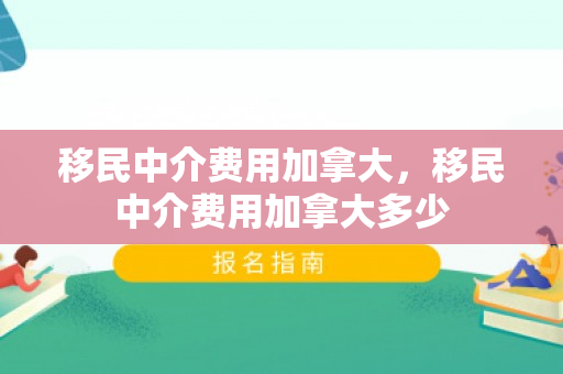 移民中介费用加拿大，移民中介费用加拿大多少