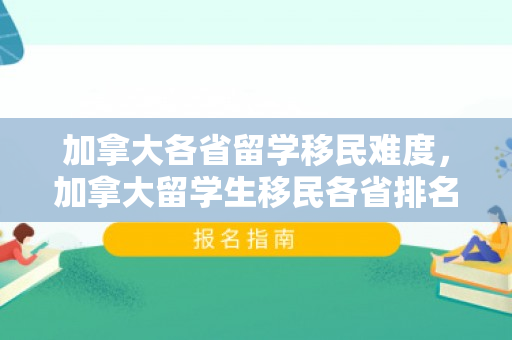 加拿大各省留学移民难度，加拿大留学生移民各省排名