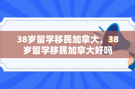 38岁留学移民加拿大，38岁留学移民加拿大好吗