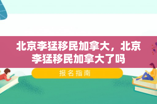 北京李猛移民加拿大，北京李猛移民加拿大了吗