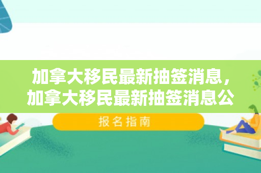 加拿大移民最新抽签消息，加拿大移民最新抽签消息公布